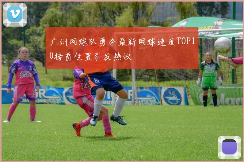 广州网球队勇夺最新网球速度TOP10榜首位置引发热议