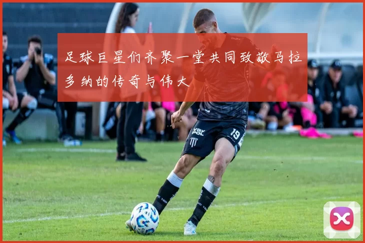足球巨星们齐聚一堂共同致敬马拉多纳的传奇与伟大