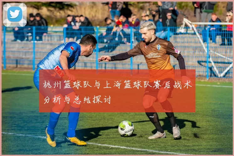 杭州篮球队与上海篮球队赛后战术分析与总结探讨