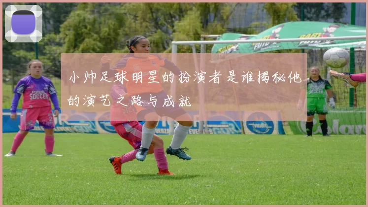 小帅足球明星的扮演者是谁揭秘他的演艺之路与成就