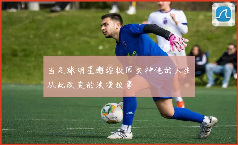 当足球明星邂逅校园女神他的人生从此改变的浪漫故事