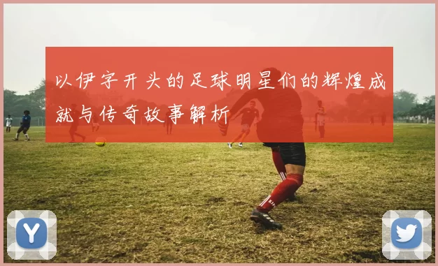以伊字开头的足球明星们的辉煌成就与传奇故事解析