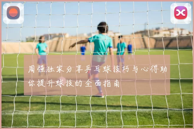 周强独家分享乒乓球技巧与心得助你提升球技的全面指南