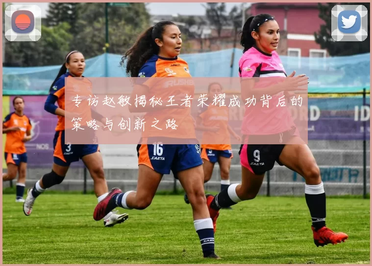 专访赵敏揭秘王者荣耀成功背后的策略与创新之路