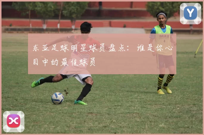 东亚足球明星球员盘点：谁是你心目中的最佳球员