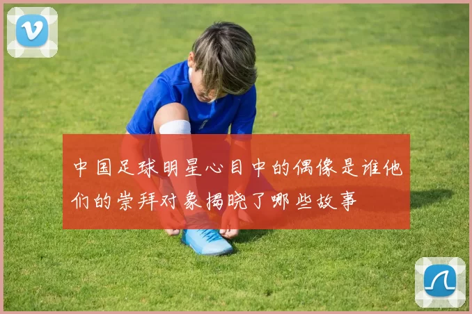 中国足球明星心目中的偶像是谁他们的崇拜对象揭晓了哪些故事