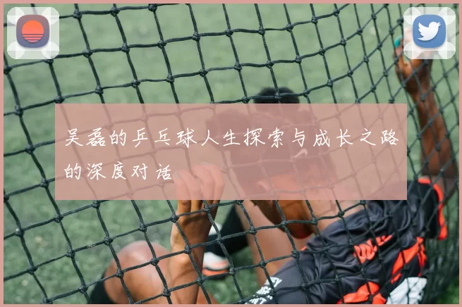 吴磊的乒乓球人生探索与成长之路的深度对话