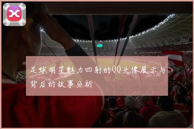 足球明星魅力四射的QQ头像展示与背后的故事分析