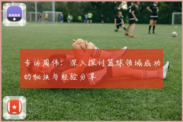 专访周伟：深入探讨篮球领域成功的秘诀与经验分享