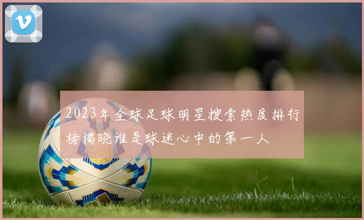 2023年全球足球明星搜索热度排行榜揭晓谁是球迷心中的第一人