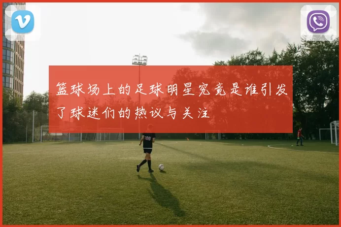 篮球场上的足球明星究竟是谁引发了球迷们的热议与关注
